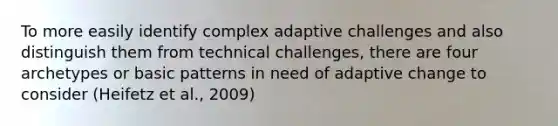 To more easily identify complex adaptive challenges and also distinguish them from technical challenges, there are four archetypes or basic patterns in need of adaptive change to consider (Heifetz et al., 2009)