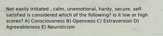 Not easily irritated , calm, unemotional, hardy, secure, self-satisfied is considered which of the following? Is it low or high scores? A) Consciousness B) Openness C) Extraversion D) Agreeableness E) Neuroticism