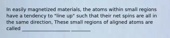 In easily magnetized materials, the atoms within small regions have a tendency to "line up" such that their net spins are all in the same direction, These small regions of aligned atoms are called ____________________ ________