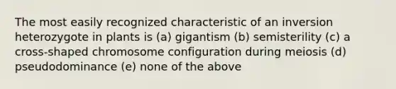 The most easily recognized characteristic of an inversion heterozygote in plants is (a) gigantism (b) semisterility (c) a cross-shaped chromosome configuration during meiosis (d) pseudodominance (e) none of the above