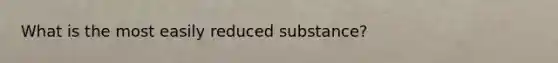 What is the most easily reduced substance?