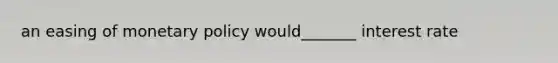 an easing of monetary policy would_______ interest rate