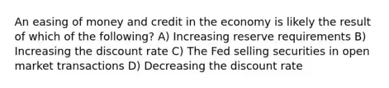 An easing of money and credit in the economy is likely the result of which of the following? A) Increasing reserve requirements B) Increasing the discount rate C) The Fed selling securities in open market transactions D) Decreasing the discount rate