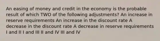 An easing of money and credit in the economy is the probable result of which TWO of the following adjustments? An increase in reserve requirements An increase in the discount rate A decrease in the discount rate A decrease in reserve requirements I and II I and III II and IV III and IV