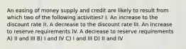 An easing of money supply and credit are likely to result from which two of the following activities? I. An increase to the discount rate II. A decrease to the discount rate III. An increase to reserve requirements IV. A decrease to reserve requirements A) II and III B) I and IV C) I and III D) II and IV