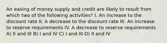 An easing of money supply and credit are likely to result from which two of the following activities? I. An increase to the discount rate II. A decrease to the discount rate III. An increase to reserve requirements IV. A decrease to reserve requirements A) II and III B) I and IV C) I and III D) II and IV