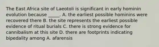 The East Africa site of Laeotoli is significant in early hominin evolution because _____. A. the earliest possible hominins were recovered there B. the site represents the earliest possible evidence of ritual burials C. there is strong evidence for cannibalism at this site D. there are footprints indicating bipedality among A. afarensis