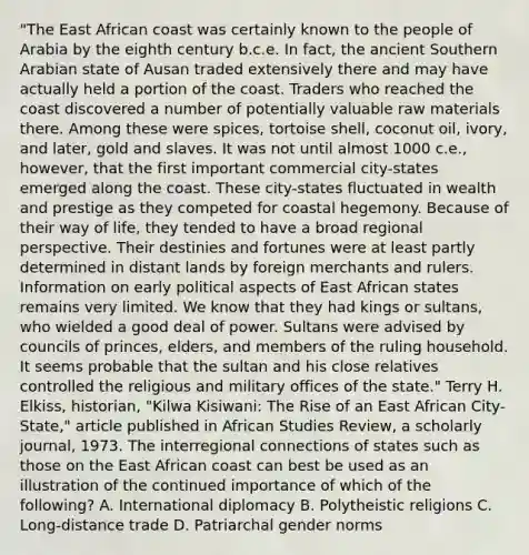 "The East African coast was certainly known to the people of Arabia by the eighth century b.c.e. In fact, the ancient Southern Arabian state of Ausan traded extensively there and may have actually held a portion of the coast. Traders who reached the coast discovered a number of potentially valuable raw materials there. Among these were spices, tortoise shell, coconut oil, ivory, and later, gold and slaves. It was not until almost 1000 c.e., however, that the first important commercial city-states emerged along the coast. These city-states fluctuated in wealth and prestige as they competed for coastal hegemony. Because of their way of life, they tended to have a broad regional perspective. Their destinies and fortunes were at least partly determined in distant lands by foreign merchants and rulers. Information on early political aspects of East African states remains very limited. We know that they had kings or sultans, who wielded a good deal of power. Sultans were advised by councils of princes, elders, and members of the ruling household. It seems probable that the sultan and his close relatives controlled the religious and military offices of the state." Terry H. Elkiss, historian, "Kilwa Kisiwani: The Rise of an East African City-State," article published in African Studies Review, a scholarly journal, 1973. The interregional connections of states such as those on the East African coast can best be used as an illustration of the continued importance of which of the following? A. International diplomacy B. Polytheistic religions C. Long-distance trade D. Patriarchal gender norms