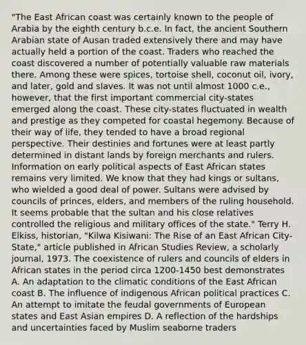 "The East African coast was certainly known to the people of Arabia by the eighth century b.c.e. In fact, the ancient Southern Arabian state of Ausan traded extensively there and may have actually held a portion of the coast. Traders who reached the coast discovered a number of potentially valuable raw materials there. Among these were spices, tortoise shell, coconut oil, ivory, and later, gold and slaves. It was not until almost 1000 c.e., however, that the first important commercial city-states emerged along the coast. These city-states fluctuated in wealth and prestige as they competed for coastal hegemony. Because of their way of life, they tended to have a broad regional perspective. Their destinies and fortunes were at least partly determined in distant lands by foreign merchants and rulers. Information on early political aspects of East African states remains very limited. We know that they had kings or sultans, who wielded a good deal of power. Sultans were advised by councils of princes, elders, and members of the ruling household. It seems probable that the sultan and his close relatives controlled the religious and military offices of the state." Terry H. Elkiss, historian, "Kilwa Kisiwani: The Rise of an East African City-State," article published in African Studies Review, a scholarly journal, 1973. The coexistence of rulers and councils of elders in African states in the period circa 1200-1450 best demonstrates A. An adaptation to the climatic conditions of the East African coast B. The influence of indigenous African political practices C. An attempt to imitate the feudal governments of European states and East Asian empires D. A reflection of the hardships and uncertainties faced by Muslim seaborne traders