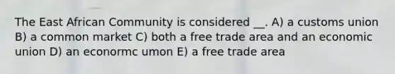 The East African Community is considered __. A) a customs union B) a common market C) both a free trade area and an economic union D) an econormc umon E) a free trade area