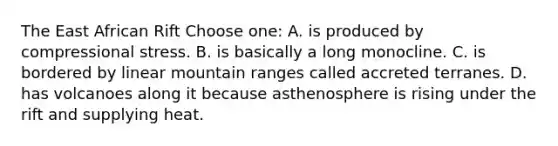 The East African Rift Choose one: A. is produced by compressional stress. B. is basically a long monocline. C. is bordered by linear mountain ranges called accreted terranes. D. has volcanoes along it because asthenosphere is rising under the rift and supplying heat.