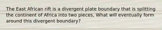 The East African rift is a divergent plate boundary that is splitting the continent of Africa into two pieces, What will eventually form around this divergent boundary?