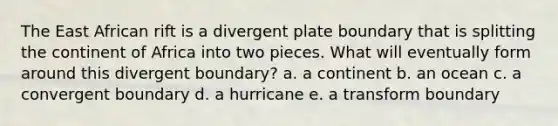 The East African rift is a divergent plate boundary that is splitting the continent of Africa into two pieces. What will eventually form around this divergent boundary? a. a continent b. an ocean c. a convergent boundary d. a hurricane e. a transform boundary