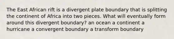 The East African rift is a divergent plate boundary that is splitting the continent of Africa into two pieces. What will eventually form around this divergent boundary? an ocean a continent a hurricane a convergent boundary a transform boundary