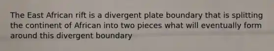 The East African rift is a divergent plate boundary that is splitting the continent of African into two pieces what will eventually form around this divergent boundary