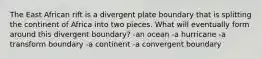 The East African rift is a divergent plate boundary that is splitting the continent of Africa into two pieces. What will eventually form around this divergent boundary? -an ocean -a hurricane -a transform boundary -a continent -a convergent boundary