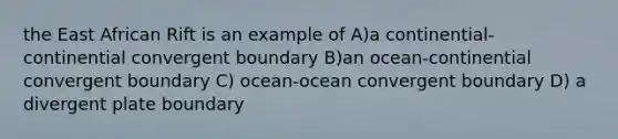 the East African Rift is an example of A)a continential-continential convergent boundary B)an ocean-continential convergent boundary C) ocean-ocean convergent boundary D) a divergent plate boundary