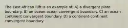 The East African Rift is an example of: A) a divergent plate boundary. B) an ocean-ocean convergent boundary. C) an ocean-continent convergent boundary. D) a continent-continent convergent boundary.