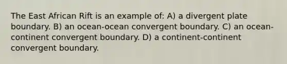 The East African Rift is an example of: A) a divergent plate boundary. B) an ocean-ocean convergent boundary. C) an ocean-continent convergent boundary. D) a continent-continent convergent boundary.