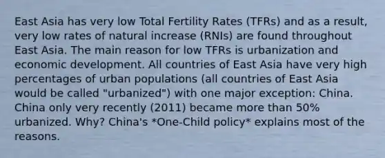 East Asia has very low Total Fertility Rates (TFRs) and as a result, very low rates of natural increase (RNIs) are found throughout East Asia. The main reason for low TFRs is urbanization and economic development. All countries of East Asia have very high percentages of urban populations (all countries of East Asia would be called "urbanized") with one major exception: China. China only very recently (2011) became more than 50% urbanized. Why? China's *One-Child policy* explains most of the reasons.