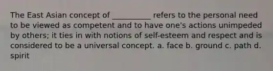 The East Asian concept of __________ refers to the personal need to be viewed as competent and to have one's actions unimpeded by others; it ties in with notions of self-esteem and respect and is considered to be a universal concept. a. face b. ground c. path d. spirit