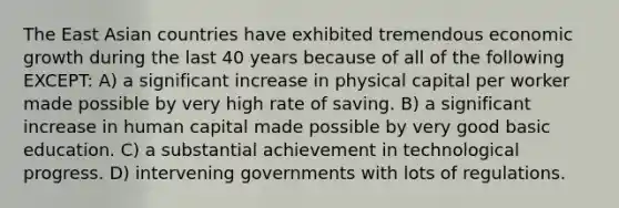 The East Asian countries have exhibited tremendous economic growth during the last 40 years because of all of the following EXCEPT: A) a significant increase in physical capital per worker made possible by very high rate of saving. B) a significant increase in human capital made possible by very good basic education. C) a substantial achievement in technological progress. D) intervening governments with lots of regulations.