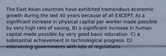 The East Asian countries have exhibited tremendous economic growth during the last 40 years because of all EXCEPT: A) a significant increase in physical capital per worker made possible by very high rate of saving. B) a significant increase in human capital made possible by very good basic education. C) a substantial achievement in technological progress. D) intervening governments with lots of regulations.