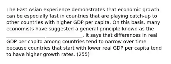 The East Asian experience demonstrates that economic growth can be especially fast in countries that are playing catch-up to other countries with higher GDP per capita. On this basis, many economists have suggested a general principle known as the ________________ _______________. It says that differences in real GDP per capita among countries tend to narrow over time because countries that start with lower real GDP per capita tend to have higher growth rates. (255)