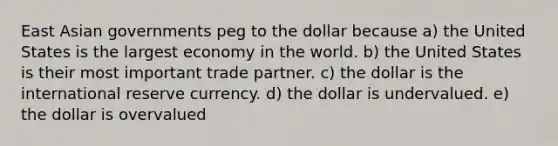 East Asian governments peg to the dollar because a) the United States is the largest economy in the world. b) the United States is their most important trade partner. c) the dollar is the international reserve currency. d) the dollar is undervalued. e) the dollar is overvalued