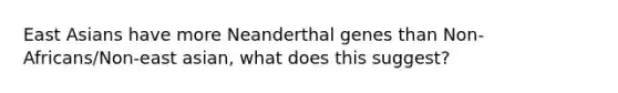 East Asians have more Neanderthal genes than Non-Africans/Non-east asian, what does this suggest?