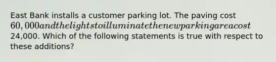 East Bank installs a customer parking lot. The paving cost 60,000 and the lights to illuminate the new parking area cost24,000. Which of the following statements is true with respect to these additions?