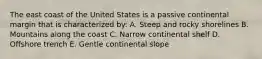 The east coast of the United States is a passive continental margin that is characterized by: A. Steep and rocky shorelines B. Mountains along the coast C. Narrow continental shelf D. Offshore trench E. Gentle continental slope