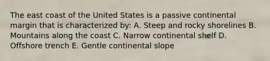 The east coast of the United States is a passive continental margin that is characterized by: A. Steep and rocky shorelines B. Mountains along the coast C. Narrow continental shelf D. Offshore trench E. Gentle continental slope