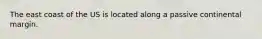 The east coast of the US is located along a passive continental margin.