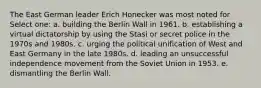 The East German leader Erich Honecker was most noted for Select one: a. building the Berlin Wall in 1961. b. establishing a virtual dictatorship by using the Stasi or secret police in the 1970s and 1980s. c. urging the political unification of West and East Germany in the late 1980s. d. leading an unsuccessful independence movement from the Soviet Union in 1953. e. dismantling the Berlin Wall.