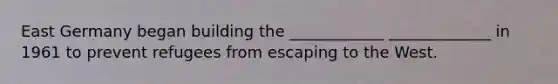 East Germany began building the ____________ _____________ in 1961 to prevent refugees from escaping to the West.