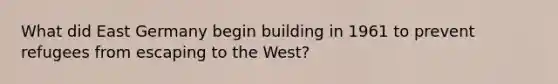 What did East Germany begin building in 1961 to prevent refugees from escaping to the West?