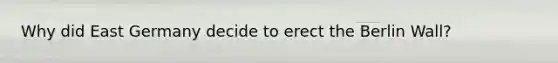 Why did East Germany decide to erect the Berlin Wall?