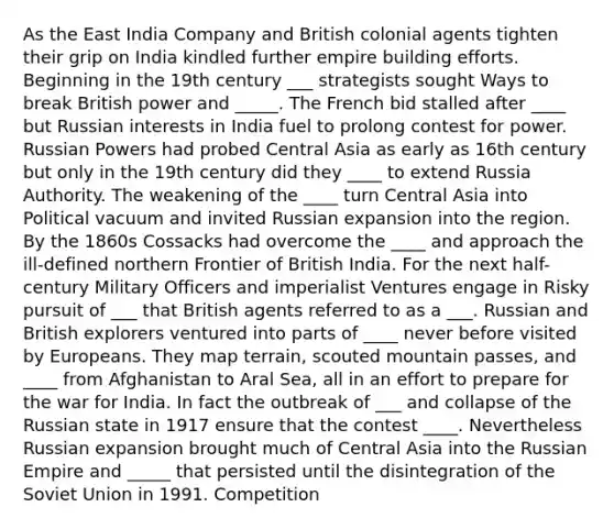 As the East India Company and British colonial agents tighten their grip on India kindled further empire building efforts. Beginning in the 19th century ___ strategists sought Ways to break British power and _____. The French bid stalled after ____ but Russian interests in India fuel to prolong contest for power. Russian Powers had probed Central Asia as early as 16th century but only in the 19th century did they ____ to extend Russia Authority. The weakening of the ____ turn Central Asia into Political vacuum and invited Russian expansion into the region. By the 1860s Cossacks had overcome the ____ and approach the ill-defined northern Frontier of British India. For the next half-century Military Officers and imperialist Ventures engage in Risky pursuit of ___ that British agents referred to as a ___. Russian and British explorers ventured into parts of ____ never before visited by Europeans. They map terrain, scouted mountain passes, and ____ from Afghanistan to Aral Sea, all in an effort to prepare for the war for India. In fact the outbreak of ___ and collapse of the Russian state in 1917 ensure that the contest ____. Nevertheless Russian expansion brought much of Central Asia into the Russian Empire and _____ that persisted until the disintegration of the Soviet Union in 1991. Competition