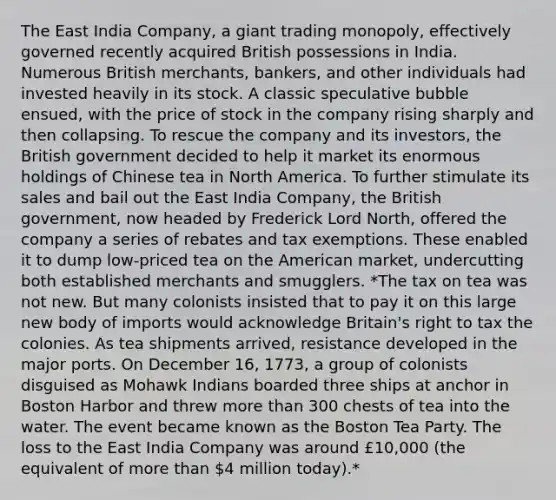 The East India Company, a giant trading monopoly, effectively governed recently acquired British possessions in India. Numerous British merchants, bankers, and other individuals had invested heavily in its stock. A classic speculative bubble ensued, with the price of stock in the company rising sharply and then collapsing. To rescue the company and its investors, the British government decided to help it market its enormous holdings of Chinese tea in North America. To further stimulate its sales and bail out the East India Company, the British government, now headed by Frederick Lord North, offered the company a series of rebates and tax exemptions. These enabled it to dump low-priced tea on the American market, undercutting both established merchants and smugglers. *The tax on tea was not new. But many colonists insisted that to pay it on this large new body of imports would acknowledge Britain's right to tax the colonies. As tea shipments arrived, resistance developed in the major ports. On December 16, 1773, a group of colonists disguised as Mohawk Indians boarded three ships at anchor in Boston Harbor and threw more than 300 chests of tea into the water. The event became known as the Boston Tea Party. The loss to the East India Company was around £10,000 (the equivalent of more than 4 million today).*