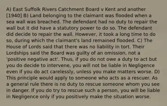 A) East Suffolk Rivers Catchment Board v Kent and another [1940] B) Land belonging to the claimant was flooded when a sea wall was breached. The defendant had no duty to repair the wall but it did have a statutory power to do so. The defendant did decide to repair the wall. However, it took a long time to do so, during which the claimant's land remained flooded. C) The House of Lords said that there was no liability in tort. Their Lordships said the Board was guilty of an omission, not a 'positive negative act'. Thus, if you do not owe a duty to act but you do decide to intervene, you will not be liable in Negligence even if you do act carelessly, unless you make matters worse. D) This principle would apply to someone who acts as a rescuer. As a general rule there is no duty to rescue someone whom you see in danger. If you do try to rescue such a person, you will be liable in Negligence only if you positively make the situation worse.