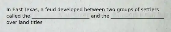 In East Texas, a feud developed between two groups of settlers called the ________________________ and the ______________________ over land titles