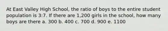 At East Valley High School, the ratio of boys to the entire student population is 3:7. If there are 1,200 girls in the school, how many boys are there a. 300 b. 400 c. 700 d. 900 e. 1100