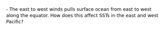 - The east to west winds pulls surface ocean from east to west along the equator. How does this affect SSTs in the east and west Pacific?