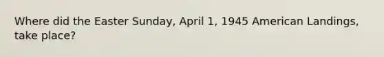 Where did the Easter Sunday, April 1, 1945 American Landings, take place?