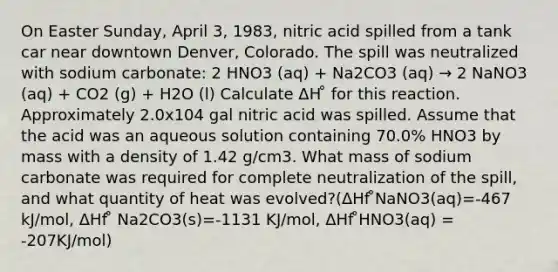 On Easter Sunday, April 3, 1983, nitric acid spilled from a tank car near downtown Denver, Colorado. The spill was neutralized with sodium carbonate: 2 HNO3 (aq) + Na2CO3 (aq) → 2 NaNO3 (aq) + CO2 (g) + H2O (l) Calculate ΔH ̊ for this reaction. Approximately 2.0x104 gal nitric acid was spilled. Assume that the acid was an aqueous solution containing 70.0% HNO3 by mass with a density of 1.42 g/cm3. What mass of sodium carbonate was required for complete neutralization of the spill, and what quantity of heat was evolved?(ΔHf ̊NaNO3(aq)=-467 kJ/mol, ΔHf ̊ Na2CO3(s)=-1131 KJ/mol, ΔHf ̊HNO3(aq) = -207KJ/mol)