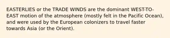 EASTERLIES or the TRADE WINDS are the dominant WEST-TO-EAST motion of the atmosphere (mostly felt in the Pacific Ocean), and were used by the European colonizers to travel faster towards Asia (or the Orient).