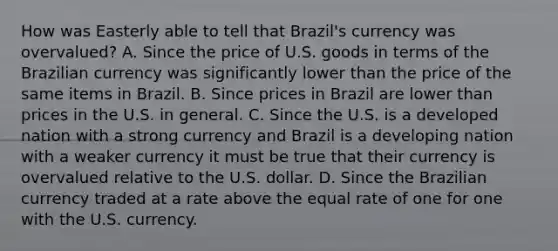 How was Easterly able to tell that​ Brazil's currency was​ overvalued? A. Since the price of U.S. goods in terms of the Brazilian currency was significantly lower than the price of the same items in Brazil. B. Since prices in Brazil are lower than prices in the U.S. in general. C. Since the U.S. is a developed nation with a strong currency and Brazil is a developing nation with a weaker currency it must be true that their currency is overvalued relative to the U.S. dollar. D. Since the Brazilian currency traded at a rate above the equal rate of one for one with the U.S. currency.