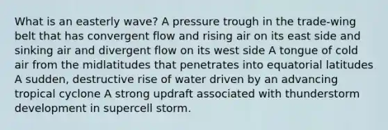 What is an easterly wave? A pressure trough in the trade-wing belt that has convergent flow and rising air on its east side and sinking air and divergent flow on its west side A tongue of cold air from the midlatitudes that penetrates into equatorial latitudes A sudden, destructive rise of water driven by an advancing tropical cyclone A strong updraft associated with thunderstorm development in supercell storm.