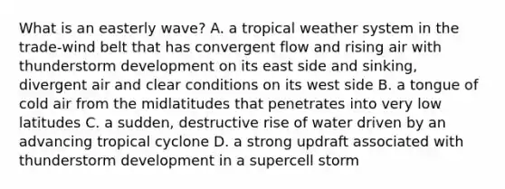 What is an easterly wave? A. a tropical weather system in the trade-wind belt that has convergent flow and rising air with thunderstorm development on its east side and sinking, divergent air and clear conditions on its west side B. a tongue of cold air from the midlatitudes that penetrates into very low latitudes C. a sudden, destructive rise of water driven by an advancing tropical cyclone D. a strong updraft associated with thunderstorm development in a supercell storm